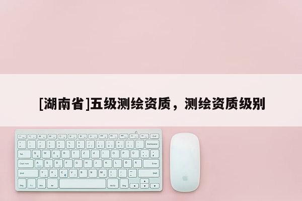 [湖南省]五級測繪資質，測繪資質級別