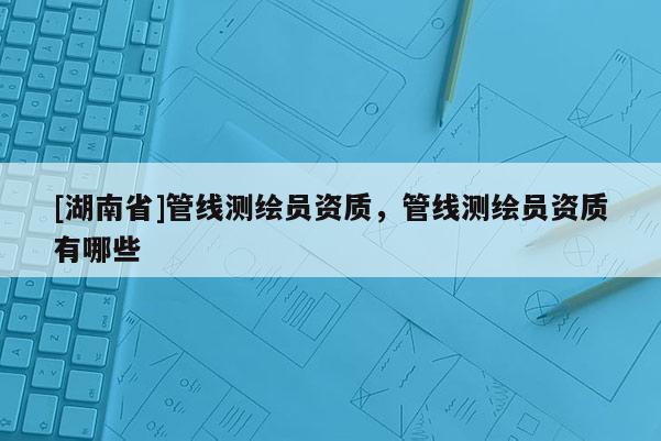 [湖南省]管線測繪員資質，管線測繪員資質有哪些