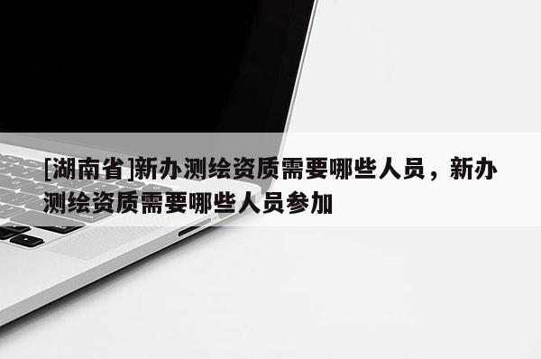 [湖南省]新辦測繪資質需要哪些人員，新辦測繪資質需要哪些人員參加