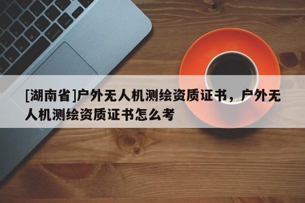 [湖南省]戶外無人機測繪資質證書，戶外無人機測繪資質證書怎么考