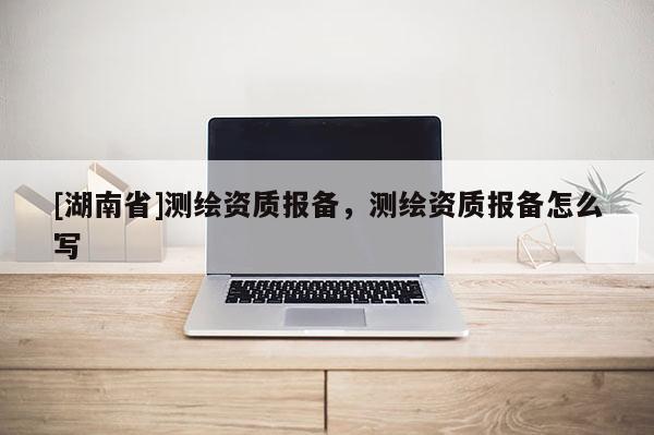 [湖南省]測繪資質報備，測繪資質報備怎么寫