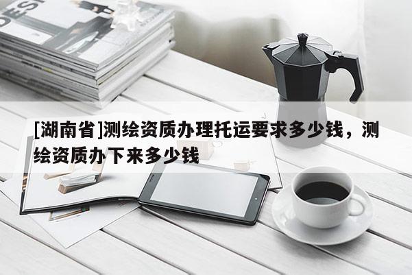 [湖南省]測繪資質(zhì)辦理托運要求多少錢，測繪資質(zhì)辦下來多少錢