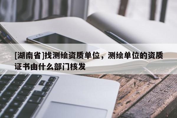 [湖南省]找測繪資質單位，測繪單位的資質證書由什么部門核發
