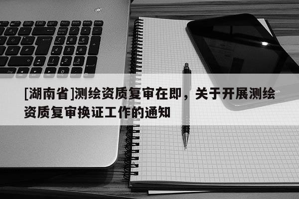 [湖南省]測繪資質復審在即，關于開展測繪資質復審換證工作的通知