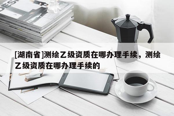 [湖南省]測繪乙級資質在哪辦理手續，測繪乙級資質在哪辦理手續的