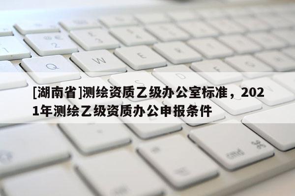 [湖南省]測繪資質乙級辦公室標準，2021年測繪乙級資質辦公申報條件