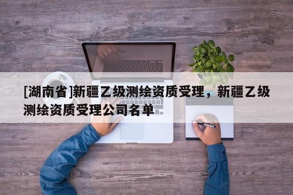 [湖南省]新疆乙級測繪資質受理，新疆乙級測繪資質受理公司名單