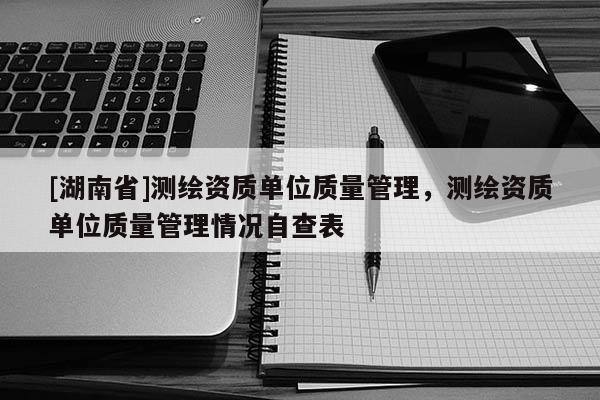 [湖南省]測繪資質單位質量管理，測繪資質單位質量管理情況自查表