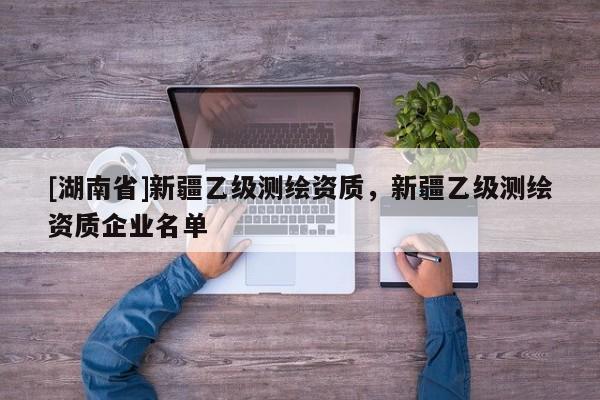 [湖南省]新疆乙級測繪資質，新疆乙級測繪資質企業名單