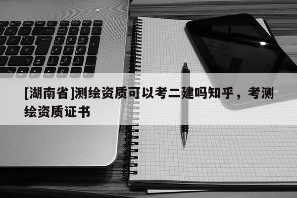 [湖南省]測繪資質可以考二建嗎知乎，考測繪資質證書