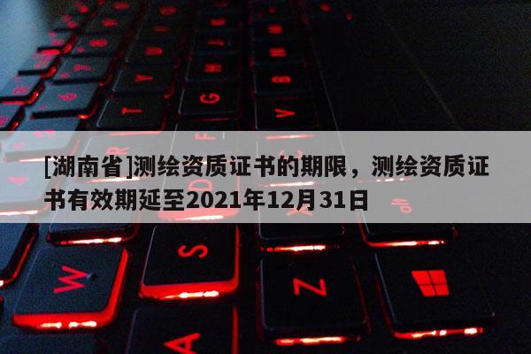 [湖南省]測(cè)繪資質(zhì)證書的期限，測(cè)繪資質(zhì)證書有效期延至2021年12月31日