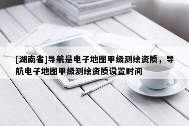 [湖南省]導航是電子地圖甲級測繪資質，導航電子地圖甲級測繪資質設置時間