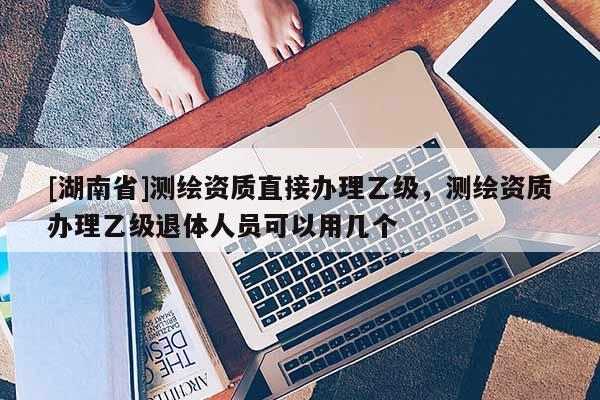 [湖南省]測繪資質直接辦理乙級，測繪資質辦理乙級退體人員可以用幾個