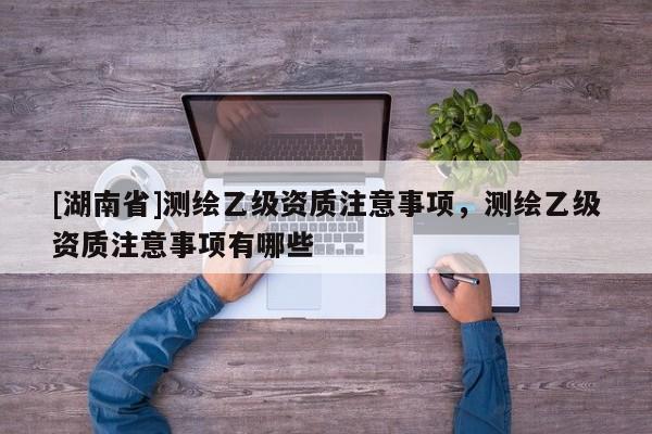 [湖南省]測繪乙級資質注意事項，測繪乙級資質注意事項有哪些