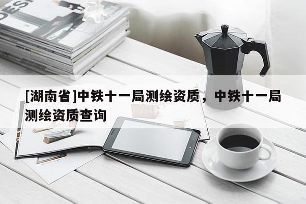 [湖南省]中鐵十一局測繪資質，中鐵十一局測繪資質查詢