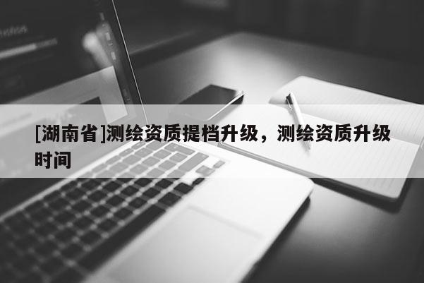 [湖南省]測繪資質提檔升級，測繪資質升級時間