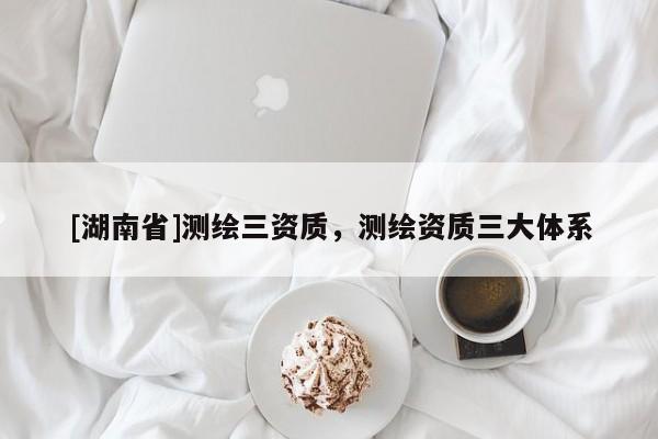 [湖南省]測繪三資質，測繪資質三大體系