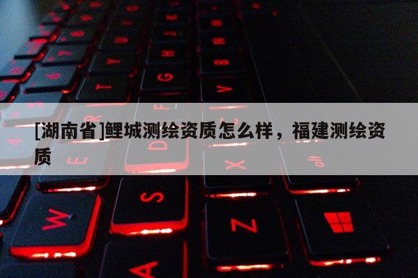 [湖南省]鯉城測繪資質怎么樣，福建測繪資質