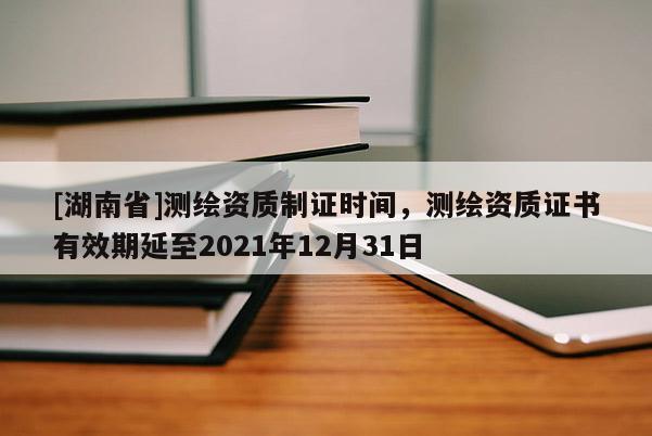 [湖南省]測繪資質制證時間，測繪資質證書有效期延至2021年12月31日