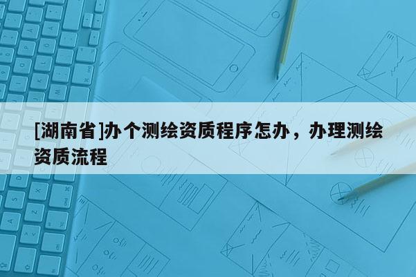[湖南省]辦個測繪資質程序怎辦，辦理測繪資質流程