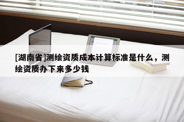 [湖南省]測(cè)繪資質(zhì)成本計(jì)算標(biāo)準(zhǔn)是什么，測(cè)繪資質(zhì)辦下來(lái)多少錢(qián)
