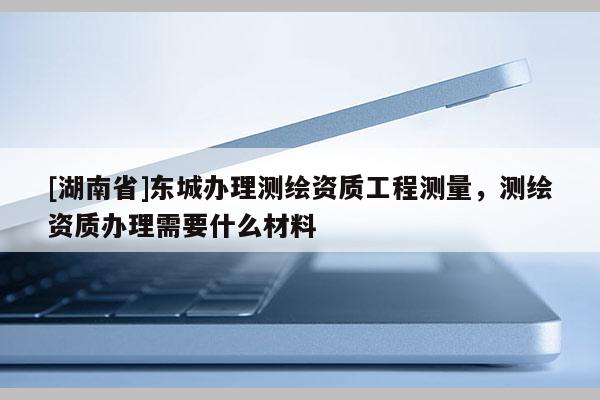 [湖南省]東城辦理測繪資質工程測量，測繪資質辦理需要什么材料