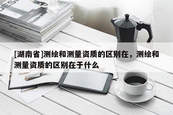 [湖南省]測繪和測量資質的區別在，測繪和測量資質的區別在于什么