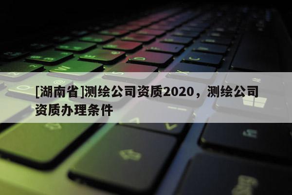 [湖南省]測繪公司資質2020，測繪公司資質辦理條件
