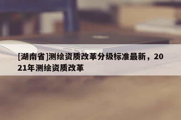 [湖南省]測繪資質改革分級標準最新，2021年測繪資質改革