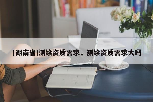[湖南省]測繪資質需求，測繪資質需求大嗎