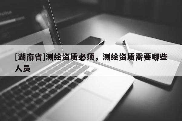 [湖南省]測(cè)繪資質(zhì)必須，測(cè)繪資質(zhì)需要哪些人員