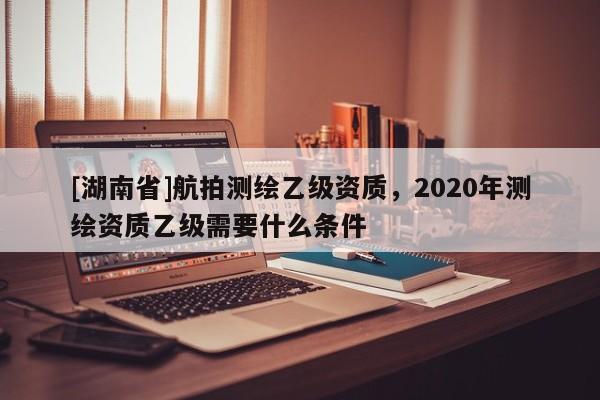 [湖南省]航拍測(cè)繪乙級(jí)資質(zhì)，2020年測(cè)繪資質(zhì)乙級(jí)需要什么條件