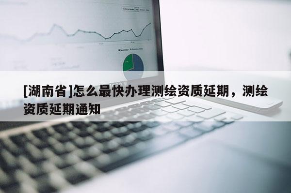 [湖南省]怎么最快辦理測繪資質延期，測繪資質延期通知