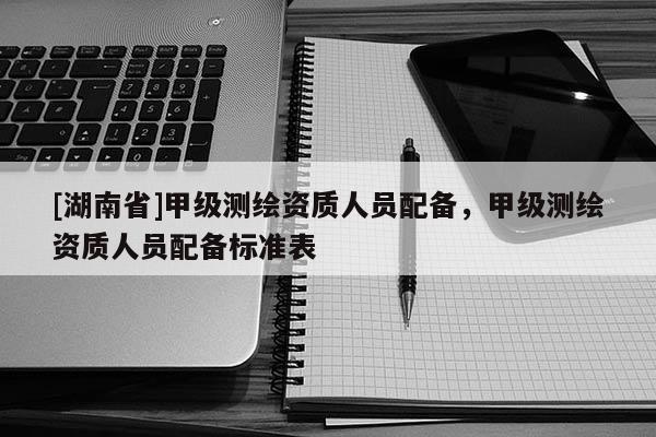 [湖南省]甲級測繪資質人員配備，甲級測繪資質人員配備標準表