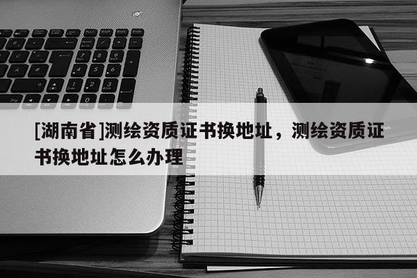 [湖南省]測繪資質證書換地址，測繪資質證書換地址怎么辦理