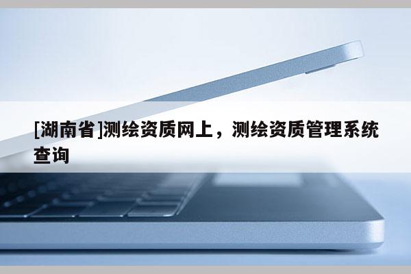 [湖南省]測繪資質網上，測繪資質管理系統查詢