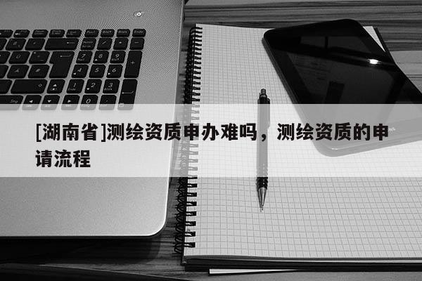 [湖南省]測繪資質申辦難嗎，測繪資質的申請流程