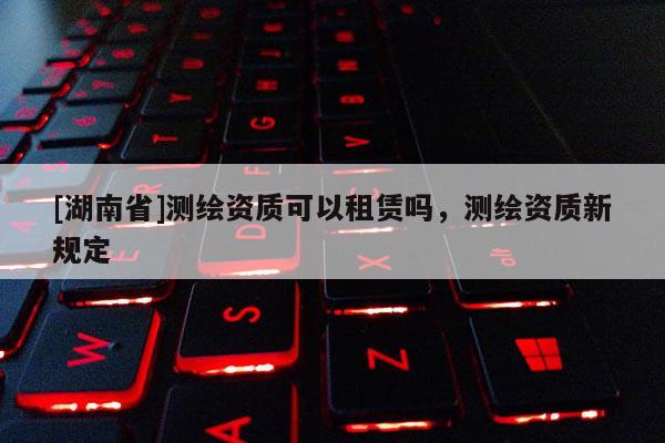 [湖南省]測繪資質可以租賃嗎，測繪資質新規定