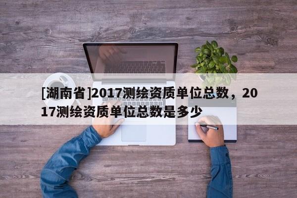 [湖南省]2017測繪資質單位總數，2017測繪資質單位總數是多少