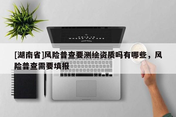 [湖南省]風(fēng)險(xiǎn)普查要測(cè)繪資質(zhì)嗎有哪些，風(fēng)險(xiǎn)普查需要填報(bào)