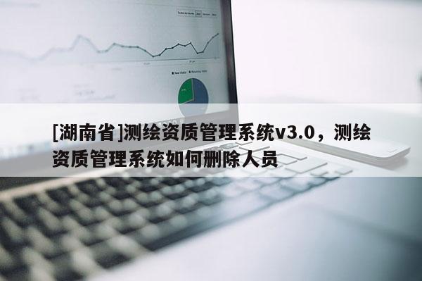 [湖南省]測繪資質管理系統v3.0，測繪資質管理系統如何刪除人員