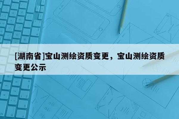 [湖南省]寶山測繪資質變更，寶山測繪資質變更公示