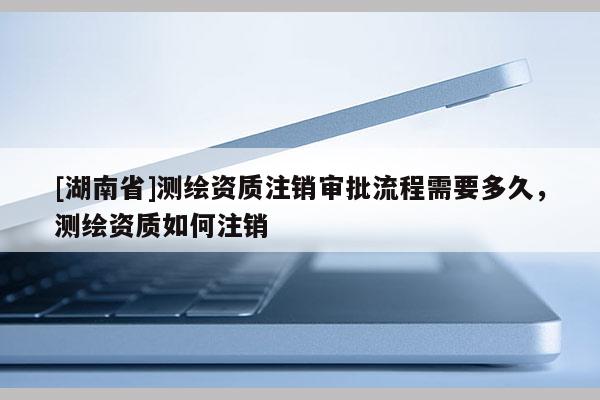 [湖南省]測繪資質注銷審批流程需要多久，測繪資質如何注銷