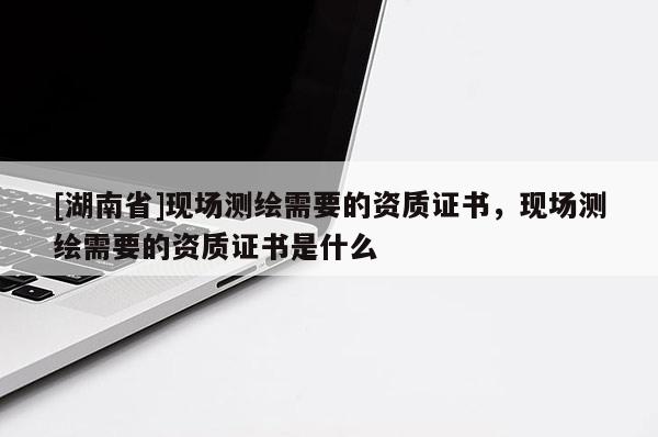 [湖南省]現場測繪需要的資質證書，現場測繪需要的資質證書是什么