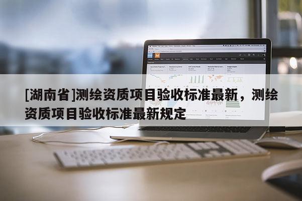 [湖南省]測繪資質(zhì)項目驗收標(biāo)準(zhǔn)最新，測繪資質(zhì)項目驗收標(biāo)準(zhǔn)最新規(guī)定