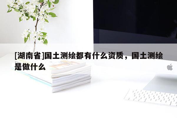 [湖南省]國土測繪都有什么資質，國土測繪是做什么