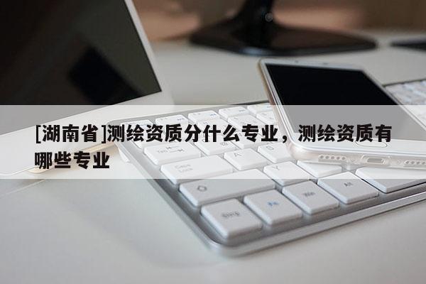 [湖南省]測繪資質分什么專業，測繪資質有哪些專業