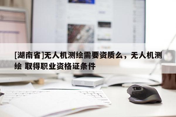 [湖南省]無人機測繪需要資質么，無人機測繪 取得職業資格證條件