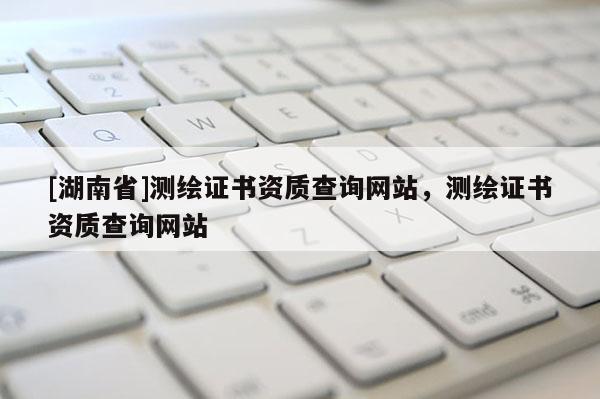 [湖南省]測(cè)繪證書資質(zhì)查詢網(wǎng)站，測(cè)繪證書資質(zhì)查詢網(wǎng)站