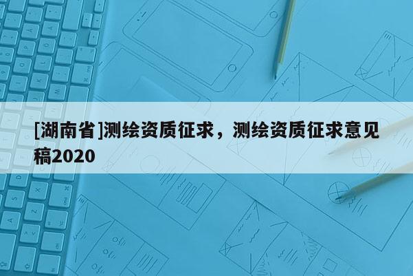 [湖南省]測繪資質(zhì)征求，測繪資質(zhì)征求意見稿2020